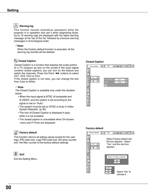 Page 5050
Settin�
Factory default
This	function	returns	all	setting	values	except	for	the	user	
logo,	PIN	code	lock,	Logo	PIN	code	lock,	the	lamp	counter	
and		the	filter	counter	to	the	factory	default	settings.Factory default
Exit	the	Setting	Menu.
Quit
Warnin� lo�
This
	function 	records 	anomalous 	operations 	while 	the 	
projector	 is	 in	 operation	 and	 use	 it	 when	 diagnosing	 faults.	
Up	 to	 10	 warning	 logs	 are	 displayed	 with	 the	 latest	 warning	
message	 at	 the	 top	 of	 the	 list,...