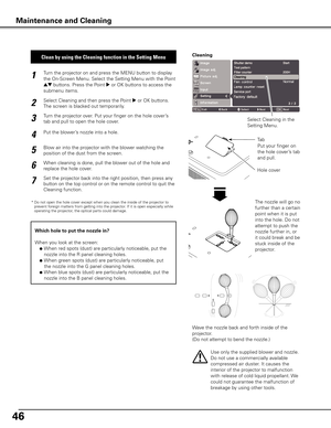 Page 4646
Turn the projector on and press the MENU button to display 
the On-Screen Menu. Select the Setting Menu with the Point 
ed buttons. Press the Point 8 or OK buttons to access the 
submenu items.
1
Put the blower’s nozzle into a hole.
2
Blow air into the projector with the blower watching the 
position of the dust from the screen. 
3
Set the projector back into the right position, then press any 
button on the top control or on the remote control to quit the 
Cleaning function.
4
5
Clean by using the...