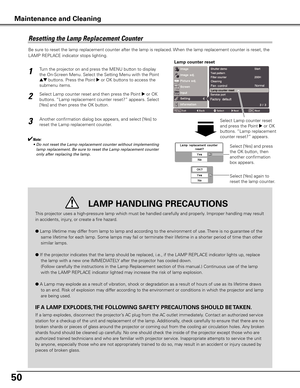 Page 5050
Be sure to reset the lamp replacement counter after the lamp is replaced. When the lamp replacement counter is reset, the 
LAMP REPLACE indicator stops lighting.
Turn the projector on and press the MENU button to display 
the On-Screen Menu. Select the Setting Menu with the Point 
ed buttons. Press the Point 8 or OK buttons to access the 
submenu items.  
Select Lamp counter reset and then press the Point 8 or OK 
buttons. “Lamp replacement counter reset?” appears. Select 
[Yes] and then press the OK...