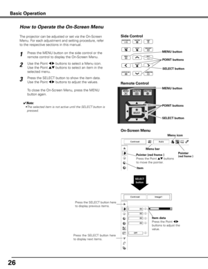 Page 2626
Side Control
SELECT button
How to Operate the On-Screen Menu
MENU button
SELECT button
POINT buttons
On-Screen Menu
The projector can be adjusted or set via the On-Screen 
Menu. For each adjustment and setting procedure, refer 
to the respective sections in this manual.
Use the Point 
7 8 buttons to select a Menu icon. 
Use the Point 
ed buttons to select an item in the 
selected menu.
Press the SELECT button to show the item data. 
Use the Point 
7 8 buttons to adjust the values.
To close the...