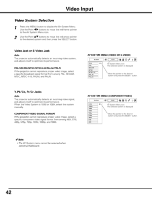 Page 4242
AV SySTEM MENU (VIDEO OR S-VIDEO)
AV S ySTEM MENU (COMPONENT VIDEO)
Video System Selection
Press the MENU button to display the On-Screen Menu. 
Use the Point 7 8 buttons to move the red frame pointer 
to the AV System Menu icon.
Use the Point ed buttons to move the red arrow pointer 
to the desired system and then press the SELECT button.1
2
If the projector cannot reproduce proper video image, select 
a specific broadcast signal format from among PAL, SECAM, 
NTSC, NTSC 4.43, PAL-M, and PAL-N....
