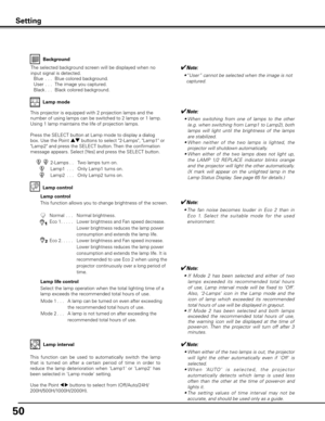 Page 5050
Background
The selected background screen will be displayed when no 
input signal is detected.
  Blue  . . .   Blue colored background.
  User  . . .   The image you captured.
  Black . . .  Black colored background.
Setting
Lamp control
This function allows you to change brightness of the screen.
2-Lamps. .   Two lamps turn on.
Lamp1
  . . .    Only Lamp1 turns on.
Lamp2
  . . .    Only Lamp2 turns on.
This projector is equipped with 2 projection lamps and the 
number of using lamps can be switched...