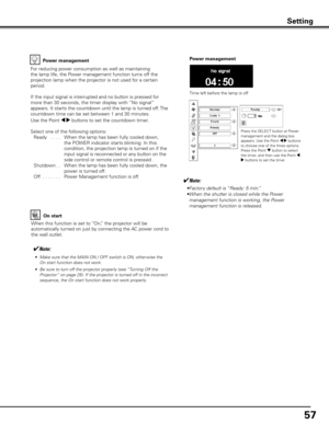 Page 5757
Power management
Time left before the lamp is off
Press the SELECT button at Power 
management and the dialog box 
appears. Use the Point 7 8 buttons 
to choose one of the three options.
Press the Point d button to select 
the timer, and then use the Point 7 
8 buttons to set the timer.
For reducing power consumption as well as maintaining 
the lamp life, the Power management function turns off the 
projection lamp when the projector is not used for a certain 
period.
If the input signal is...