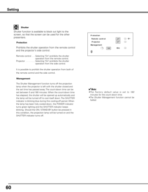 Page 6060
Setting
Shutter
Shutter function is available to block out light to the 
screen, so that the screen can be used for the other 
presenters.Prohibits the shutter operation from the remote control 
and the projector's side control.
Remote control   . . .  Selecting "On" prohibits the shutter 
operation from the remote control.
Projector  . . . . . . . .   Selecting "On" prohibits the shutter 
operation from the side control.
It is possible to prohibit the shutter operation from both...