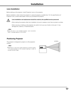 Page 17
17

Installation
Lens Installation
Before setting up the projector, install Projection Lens on the projector.
  Before installation, check where the projector is used and prepare a suitable lens. For the specifications of 
Projection Lens, contact sales dealer where you purchased the projector.
- Lens installation and replacement should be made by the qualified service personnel .
-   When setting the projector after lens installation, be sure to replace a Lens Cap to protect a surface.
-   
When...