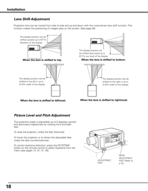 Page 18
1

Projection lens can be moved from side to side and up and down with the motor-driven lens shift function. This 
function makes the positioning of images easy on the screen. (See page 28)
Lens Shift Adjustment
When the lens is shifted to top .
The display position can be 
shifted upward up to 67.7% 
elevation of the display.
When the lens is shifted to bottom .
The display position can 
be shifted downward up to 
67.7% low level of the display.
When the lens is shifted to leftmost .
The display...