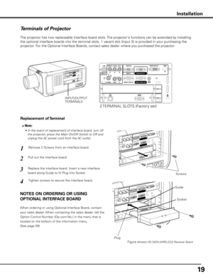 Page 19
19

Terminals of Projector
The projector has two replaceable Interface board slots. The projector's functions can be extended by installing 
the optional interface boards into the terminal slots. 1 vacant slot (Input 3) is provided in your purchasing the 
projector. For the Optional Interface Boards, contact sales dealer where you purchased the projector.
Pull out the interface board.
Remove 2 Screws from an interface board.1
2
Tighten screws to secure the interface board.
Replace the interface...