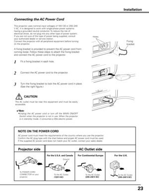 Page 23


NOTE ON THE POWER CORD
AC power cord must meet the requirements of the country where you use the projector.
Confirm the AC plug type with the chart below and proper AC power cord must be used.
If the supplied AC power cord does not match your AC outlet, contact your sales dealer.
Projector sideAC Outlet side
To POWER CORD CONNECTOR on your projector.
Ground
To the AC Outlet.(10 V AC)
For Continental EuropeFor the U  .S .A .  and CanadaFor the U  .K .
To the AC Outlet.
(00–40 V...