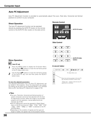 Page 36
6

Auto PC Adjustment
Auto  PC  Adjustment  function  is  provided  to  automatically  adjust  Fine  sync, Total  dots,  Horizontal  and  Vertical 
positions to conform to your computer. 
Press  the  MENU  button  to  display  the  On-Screen  Menu. 
Use the Point 7 8 buttons to move the red frame pointer 
to the PC Adjust Menu icon.
1
2
Use the Point ed buttons to move the red frame pointer 
to  the  AUTO  PC  adj.  icon  and  then  press  the  SELECT 
button twice.PC AD
jUST MENU
Auto PC adj .
To...