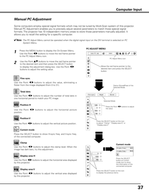 Page 37
7

Manual PC Adjustment
Some computers employ special signal formats which may not be tuned by Multi-Scan system of this projector. 
Manual PC Adjustment enables you to precisely adjust several parameters to match those special signal 
formats. The projector has 10 independent memory areas to store those parameters manually adjusted. It 
allows you to recall the setting for a specific computer. 
✔Note:  
The PC Adjust Menu cannot be operated when the digital signal input on the DVI terminal is...