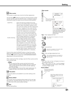 Page 61
61

Factory default
This function returns all setting values except for the user logo, 
PIN code lock, Logo PIN code lock, lamp counter, filter counter 
and filter timer to the factory default settings.
Factory default
Quit
Exit the Setting Menu.
Select Factory default and this box appears. Select [Yes], and the next box appears. 
Test pattern
Various test patterns are available for use when setting up the 
projector.
Set the red frame pointer to the item and press the SELECT button.
Setting
Select...