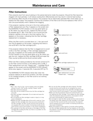 Page 62
6

Maintenance and Care
Filter Instructions
Filter prevents dust from accumulating on the optical elements inside the projector\
. Should the filter becomes 
clogged with dust particles, it will reduce cooling fans’ effectiveness and may result in internal heat buildup 
and adversely affect the life of the projector. This projector has an electrically operated filter which helps you to 
replace the filter easily. The projector monitors the condition of the filter at all time and replac\
es a filter...