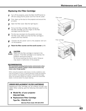 Page 63
6

Turn off the projector, press the Main On/Off Switch to 
Off and unplug the AC power cord from the AC outlet.
First, clean up the dust on the projector and around the 
air vents.
1
2
Open the filter cover. (See the right figure.)3
Put the new one back into the position and close 
the filter cover. Make sure that the filter cartridge is 
properly and fully inserted.
5
CAUTION
Make sure the filter cartridge is inserted in the 
projector. If the filter cartridge is not inserted, the 
projector...