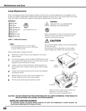 Page 66
66

Maintenance and Care
Check the number of lamp to be replaced on the Lamp 
Status Display.
Loosen a screw on the Lamp Cover. Slide and open the 
Lamp Cover until it makes a clicking sound. (See the right 
figure.)
1
3
Loosen two screws and pull out the Lamp to be replaced 
by grasping handle.4
Turn off the projector, press the Main On/Off Switch to Off 
and unplug the AC power cord from the AC outlet. Let the 
projector cool for at least 45 minutes.
2
Replace the Lamp with a new one and tighten two...