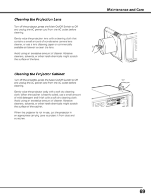 Page 69
69

Turn off the projector, press the Main On/Off Switch to Off 
and unplug the AC power cord from the AC outlet before 
cleaning.
Gently wipe the projection lens with a cleaning cloth that 
contains a small amount of non-abrasive camera lens 
cleaner, or use a lens cleaning paper or commercially 
available air blower to clean the lens. 
Avoid using an excessive amount of cleaner. Abrasive 
cleaners, solvents, or other harsh chemicals might scratch 
the surface of the lens.
Cleaning the Projector...