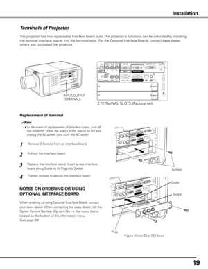 Page 19
19

Terminals of Projector
The projector has two replaceable Interface board slots. The projector's functions can be extended by installing 
the optional interface boards into the terminal slots. For the Optional Interface Boards, contact sales dealer 
where you purchased the projector.
Pull out the interface board.
Remove 2 Screws from an interface board.1
2
Tighten screws to secure the interface board.
Replace the interface board. Insert a new interface 
board along Guide to fit Plug into...