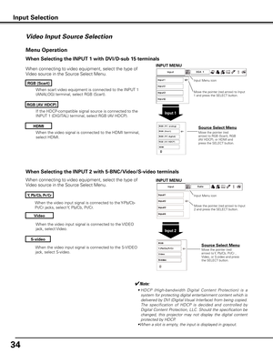 Page 34
4

When the video input signal is connected to the S-VIDEO 
jack, select S-video.
When the video input signal is connected to the Y-Pb/Cb-
Pr/Cr jacks, select Y, Pb/Cb, Pr/Cr.
When the video input signal is connected to the VIDEO 
jack, select Video.
When connecting to video equipment, select the type of 
Video source in the Source Select Menu. 
Video
y, Pb/Cb, Pr/Cr
S-video
Menu Operation
Input Menu icon
Move the pointer (red arrow) to Input 2 and press the SELECT button.
Input 
Move the...