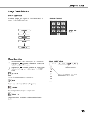 Page 39
9

Press the MENU button to display the On-Screen Menu. 
Use the Point 7 8 buttons to move the red frame pointer 
to the Image Select Menu icon.
1
2
Use the Point ed buttons to move the red frame pointer 
to the desired image level and then press the SELECT 
button.
IMAGE SELECT MENU
Normal picture level preset on the projector.
Standard
Picture level with improved halftone for graphics.
Real
User preset picture adjustment in the Image Adjust Menu. 
(p.48)
IMAGE 1–10
Image Level Selection
Menu...