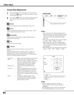 Page 44
44

Screen Size Adjustment
Press the MENU button to display the On-Screen Menu. 
Use the Point 7 8 buttons to move the red frame pointer 
to the Screen Menu icon.
Use the Point ed buttons to move the red frame pointer 
to the desired function and then press the SELECT 
button.
1
2
✔Note:
 • Zoom can work only when the aspect ratio of 
video input signal is 4:3 (Width:Height). The input 
signal of 4:3 Letter Box will be expanded to fit 
the width of screen by expanding the image 
uniformly.
  • Zoom...