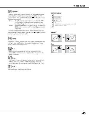 Page 45
45

Keystone
This function is used to store or reset the keystone correction 
when the Main On/Off Switch is pressed to Off or the AC 
power cord is unplugged. Use the Point 7 8 buttons to switch 
between each option. 
 Store
. . .  Keep the keystone correction even when the Main 
On/Off Switch is pressed to Off or the AC power 
cord is unplugged.
  Reset
  . .  Release the keystone correction when the Main On/
Off Switch is pressed to Off or the AC power cord is 
unplugged.
To correct keystone...