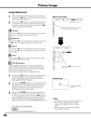 Page 46
46

Press the MENU button to display the On-Screen Menu. 
Use the Point 7 8 buttons to move the red frame pointer 
to the Image Adjust Menu icon.
1
2Use the Point ed buttons to move the red frame pointer 
to the desired item and then press the SELECT button 
to display the adjustment dialog box. Use the Point 7 8 
buttons to adjust the setting value.IMAGE AD
jUST MENU
Press the Point 7 button to decrease contrast; press the Point 
8 button to increase the contrast (from 0 to 63).
Press the Point 7...