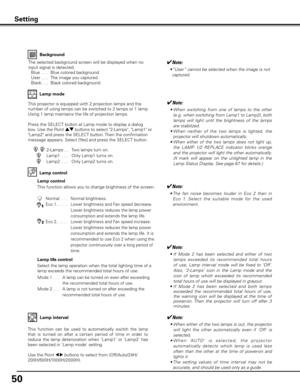 Page 50
50

Background
The selected background screen will be displayed when no 
input signal is detected.
 Blue
  . . .  Blue colored background.
  User
 . . .  The image you captured.
  Black
. . .  Black colored background.
Setting
Lamp control
This function allows you to change brightness of the screen.
2-Lamps. . Two lamps turn on.
Lamp1  . . .  Only Lamp1 turns on.
Lamp2  . . .  Only Lamp2 turns on.
This projector is equipped with 2 projection lamps and the 
number of using lamps can be switched to 2...