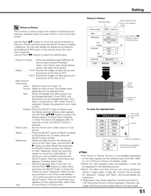 Page 51
51

Setting
Picture in Picture
This function is used to project two videos simultaneously by 
placing a separate small sub screen within or next to the main 
screen.
Use the Point ed buttons to move the red frame pointer to 
Picture in Picture and then press the SELECT button to display 
a dialog box. You can also display the dialog box by pressing 
and holding the PIP button on the remote control for more 
than 3 seconds.
Use the Point 7 8 buttons to adjust the setting value.
  Picture in Picture
. . ....