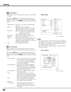 Page 52
5

Setting
Edge blending
This function allows multiple projector images to be seamlessly 
overlapped.
Use the Point ed buttons to move the red frame pointer to 
Edge blending and then press the SELECT button to display a 
dialog box. Use the Point ed7 8 buttons to adjust the setting 
value.
 Edge blending 
 . .   Set to ‘On‘ to activate the Edge blending 
function.
  Width
 . . . . . . . . .  
Adjust the width of correction.
            Right/Left:  Set the width. (from 0 to 960)....