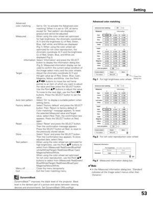Page 53
5

Setting
 Advanced 
  color matching 
 . . . . .  
Set to ‘On‘ to activate the ‘Advanced color 
matching’. When it is set to ‘Off‘, all items 
except for ’Test pattern’ are displayed in 
grayout and cannot be adjusted.
  Measured
 . . . . . . . .  
When using the color wheel set optimized 
for high brightness, the chromatic coordinate 
(X,Y) and the brightness (L) of Red, Green, 
Blue, Half white, and White are displayed 
(Fig.1). When using the color wheel set 
optimized for rich color...