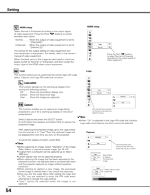Page 54
54

This function allows you to customize the screen logo with Logo 
select, Capture, and Logo PIN code lock functions.
Logo
✔Note:
• Before capturing an image, select “Standard” in the Image Select Menu to capture a proper image. (pp.39, 43)
•  A signal from a computer can be captured up to 1920 x 
1080 dots.•Certain signals may not be captured properly.
• When capturing the image that has been adjusted by the 
Keystone function, the adjusted data is automatically reset and the projector captures an...