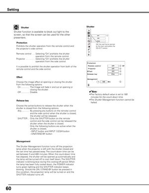 Page 60
60

Setting
Shutter
Shutter function is available to block out light to the 
screen, so that the screen can be used for the other 
presenters.
Prohibits the shutter operation from the remote control and 
the projector's side control.
Remote control 
 . . .  Selecting "On" prohibits the shutter 
operation from the remote control.
Projector . . . . . . . .  
Selecting "On" prohibits the shutter 
operation from the side control.
It is possible to prohibit the shutter operation from both...