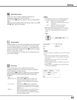 Page 61
61

Video delay control
When you want to make a digital processing of a 
projected image faster, set this function.
Use the Point 7 8 buttons, select an item of Off/Low/Mid/
High.
Digital processing speed becomes fast by order of Low a 
Mid a High. High is the fastest.
✔Note:
•  
The following functions are not available respectively when Video delay control is set to Low/Mid/High.
  Low ........Keystone can not be selected.
  Mid .........  
Progressive and Noise reduction can not 
be selected.
  High...