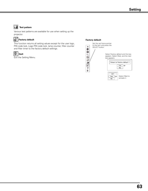 Page 63
6

Factory default
This function returns all setting values except for the user logo, 
PIN code lock, Logo PIN code lock, lamp counter, filter counter 
and filter timer to the factory default settings.
Factory default
Quit
Exit the Setting Menu.
Select Factory default and this box appears. Select [Yes], and the next box appears. 
Test pattern
Various test patterns are available for use when setting up the 
projector.
Set the red frame pointer to the item and press the SELECT button.
Setting
Select...