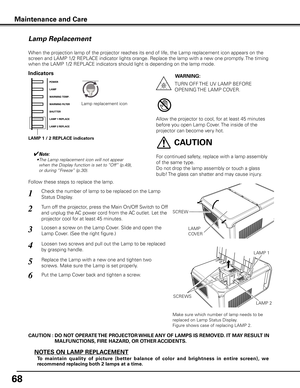 Page 68
68

Maintenance and Care
Check the number of lamp to be replaced on the Lamp 
Status Display.
Loosen a screw on the Lamp Cover. Slide and open the 
Lamp Cover. (See the right figure.)
1
3
Loosen two screws and pull out the Lamp to be replaced 
by grasping handle.4
Turn off the projector, press the Main On/Off Switch to Off 
and unplug the AC power cord from the AC outlet. Let the 
projector cool for at least 45 minutes.
2
Replace the Lamp with a new one and tighten two 
screws. Make sure the Lamp is set...