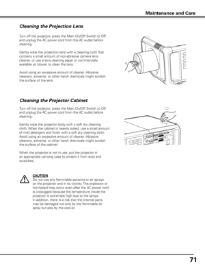 Page 71
71

Turn off the projector, press the Main On/Off Switch to Off 
and unplug the AC power cord from the AC outlet before 
cleaning.
Gently wipe the projection lens with a cleaning cloth that 
contains a small amount of non-abrasive camera lens 
cleaner, or use a lens cleaning paper or commercially 
available air blower to clean the lens. 
Avoid using an excessive amount of cleaner. Abrasive 
cleaners, solvents, or other harsh chemicals might scratch 
the surface of the lens.
Cleaning the Projector...