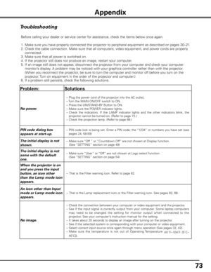 Page 73
7

Troubleshooting
Before calling your dealer or service center for assistance, check the items below once again.
1. Make sure you have properly connected the projector to peripheral equipment as described \
on pages 20–21.
2.  Check the cable connection. Make sure that all computers, video equipment, and power cords are properly 
connected.
3.  Make sure that all power is switched on.
4.  If the projector still does not produce an image, restart your computer.
5.  If an image still does not...