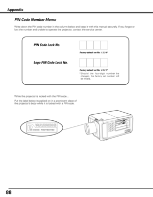 Page 88
88

Write down the PIN code number in the column below and keep it with this manual securely. If you forgot or 
lost the number and unable to operate the projector, contact the service center. 
Factory default set No:  1 2 3 4*
Factory default set No:  4 3 2 1*
*  S h o u l d   t h e   fo u r- d i g i t   n u m b e r   b e 
changed,  the  factory  set  number  will 
be invalid.
Put the label below (supplied) on in a prominent place of 
the projector’s body while it is locked with a PIN code.
While the...