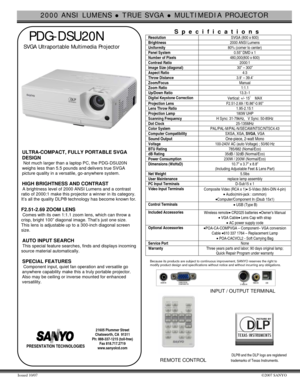Page 12000 ANSI LUMENS z TRUE SVGA z MULTIMEDIA PROJECTOR 
Issued 10/07 ©2007 SANYO 
 
  PDG-DSU20N 
 SVGA Ultraportable Multimedia Projector    
 
  
 
 
 
 
ULTRA-COMPACT, FULLY PORTABLE SVGA 
DESIGN
 
 Not much larger than a laptop PC, the PDG-DSU20N 
weighs less than 5.5 pounds and delivers true SVGA 
picture quality in a versatile, go-anywhere system. 
 
HIGH BRIGHTNESS AND CONTRAST 
 A brightness level of 2000 ANSI Lumens and a contrast 
ratio of 2000:1 make this projector a winner in its category....