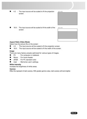 Page 25
                                                                                                                                  EN-23
„4:3 : The input source will be scaled to fit the projection 
screen.
„16:9 : The input source will be scaled to fit the width of the 
screen.
Aspect Ratio (Video Mode)
Select how the picture fits on the screen:
„4:3 : The input source will be scaled to fit the projection screen.
„16:9 : The input source will be scaled to fit the width of the screen.
Image
There are...