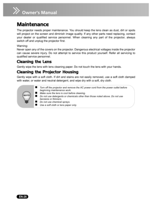 Page 28   EN-26
Maintenance
The projector needs proper maintenance. You should keep the lens clean as dust, dirt or spots
will project on the screen and diminish image quality. If any other parts need replacing, contact
your dealer or qualified service personnel. When cleaning any part of the projector, always
switch off and unplug the projector first.
Warning:
Never open any of the covers on the projector. Dangerous electrical voltages inside the projector
can cause severe injury. Do not attempt to service...