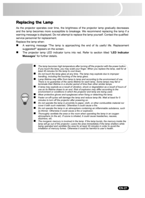 Page 29                                                                                                                                  EN-27
Replacing the Lamp
As the projector operates over time, the brightness of the projector lamp gradually decreases
and the lamp becomes more susceptible to breakage. We recommend replacing the lamp if a
warning message is displayed. Do not attempt to replace the lamp yourself. Contact the qualified 
service personnel for replacement.
Replace the lamp when:
„A warning...