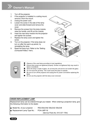 Page 30   EN-28
1. Turn off the projector.
2. If the projector is installed in a ceiling mount, 
remove it from the mount.
3. Unplug the power cord.
4. Loosen the screw in the side of the lamp 
cover and slide forward and remove the 
cover.
5. Remove the screws from the lamp module, 
raise the handle, and lift out the module.
6. Insert the new lamp module into the projector 
and tighten the screws.
7. Replace the lamp cover and tighten the 
screw.
8. Turn on the projector. If the lamp does not 
turn on after...