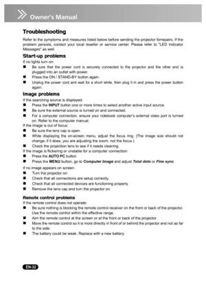 Page 34   EN-32
Troubleshooting
Refer to the symptoms and measures listed below before sending the projector forrepairs. If the
problem persists, contact your local reseller or service center. Please refer to LED Indicator
Messages as well.
Start-up problems
If no lights turn on:
„Be sure that the power cord is securely connected to the projector and the other end is
plugged into an outlet with power.
„Press the ON / STAND-BY button again.
„Unplug the power cord and wait for a short while, then plug it in and...