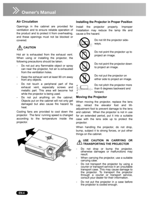 Page 6   EN-4
Air Circulation
Openings in the cabinet are provided for
ventilation and to ensure reliable operation of
the product and to protect it from overheating,
and these openings must not be blocked or
covered. 
CAUTION
Hot air is exhausted from the exhaust vent.
When using or installing the projector, the
following precautions should be taken.
-Do not put any flammable object or spray
can near the projector, hot air is exhausted
from the ventilation holes.
-Keep the exhaust vent at least 90 cm away...