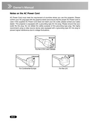 Page 8   EN-6
Notes on the AC Power Cord
AC Power Cord must meet the requirement of countries where you use this projector. Please
confirm your AC plug type with the graphics below and ensure that the proper AC Power Cord is
used. If the supplied AC Power Cord does not match your AC outlet, please contact your sales
dealer. This projector is equipped with a grounding type AC line plug. Please ensure that your
outlet fits the plug. Do not defeat the safety purpose of this grounding type plug. We highly...