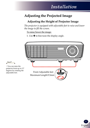 Page 18English
17
English
Installation
Adjusting the Projected Image
Adjusting the Height of Projector Image
The projector is equipped with adjustable feet to raise and lower 
the image to fill the screen.
 To raise/lower the image:
1.   Use  to fine-tune the display angle.
You can raise the projector front up to 3.7 degrees by rotating the adjustable feet.
Note
Front Adjustable feet1
Maximum Length:9.3mm 