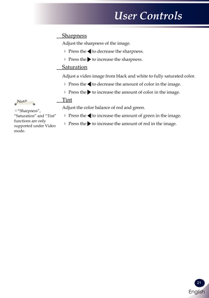 Page 22English
21
English
User Controls
 Sharpness
 Adjust the sharpness of the image.
  Press the  to decrease the sharpness.
  Press the  to increase the sharpness.
 Saturation
  Adjust a video image from black and white to fully saturated color.
  Press the  to decrease the amount of color in the image.
  Press the  to increase the amount of color in the image. 
 Tint
 Adjust the color balance of red and green.
  Press the  to increase the amount of green in the image.
  Press the  to increase the...