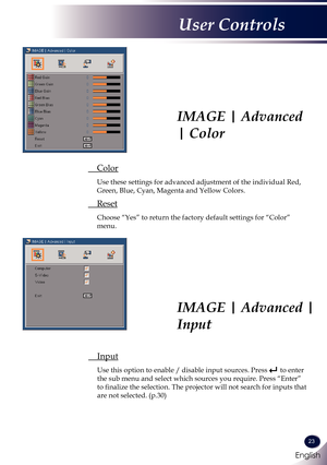 Page 24English
23
English
User Controls
 Color
  Use these settings for advanced adjustment of the individual Red, 
Green, Blue, Cyan, Magenta and Yellow Colors.
 Reset
 Choose “Yes” to return the factory default settings for “Color” 
menu.
IMAGE | Advanced 
| Color
IMAGE | Advanced | 
Input
 Input
 Use this option to enable / disable input sources. Press  to enter 
the sub menu and select which sources you require. Press “Enter” 
to finalize the selection. The projector will not search for inputs that 
are not...