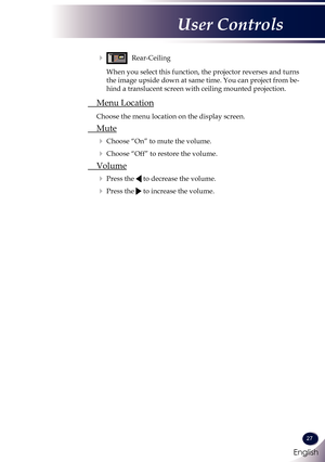 Page 28English
27
English
User Controls
   Rear-Ceiling
      When you select this function, the projector reverses and turns 
the image upside down at same time. You can project from be-
hind a translucent screen with ceiling mounted projection.
 Menu Location
 
Choose the menu location on the display screen.
 Mute
  Choose “On” to mute the volume.
  Choose “Off” to restore the volume.
 Volume
  Press the  to decrease the volume.
  Press the  to increase the volume. 