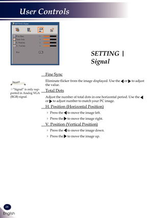 Page 2928
English
User Controls
SETTING | 
Signal
 Fine Sync
  
Eliminate flicker from the image displayed. Use the  or  to adjust 
the value. 
 Total Dots
   Adjust the number of total dots in one horizontal period. Use the  
or  to adjust number to match your PC image. 
 H. Position (Horizontal Position)
  Press the  to move the image left.
  Press the  to move the image right.
 V. Position (Vertical Position)
  Press the  to move the image down.
  Press the  to move the image up.
“Signal” is only...